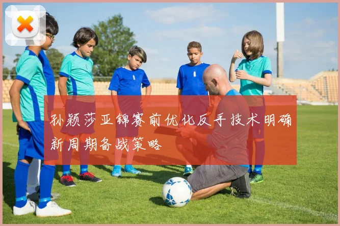 孙颖莎亚锦赛前优化反手技术明确新周期备战策略