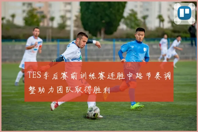 TES季后赛前训练赛连胜中路节奏调整助力团队取得胜利
